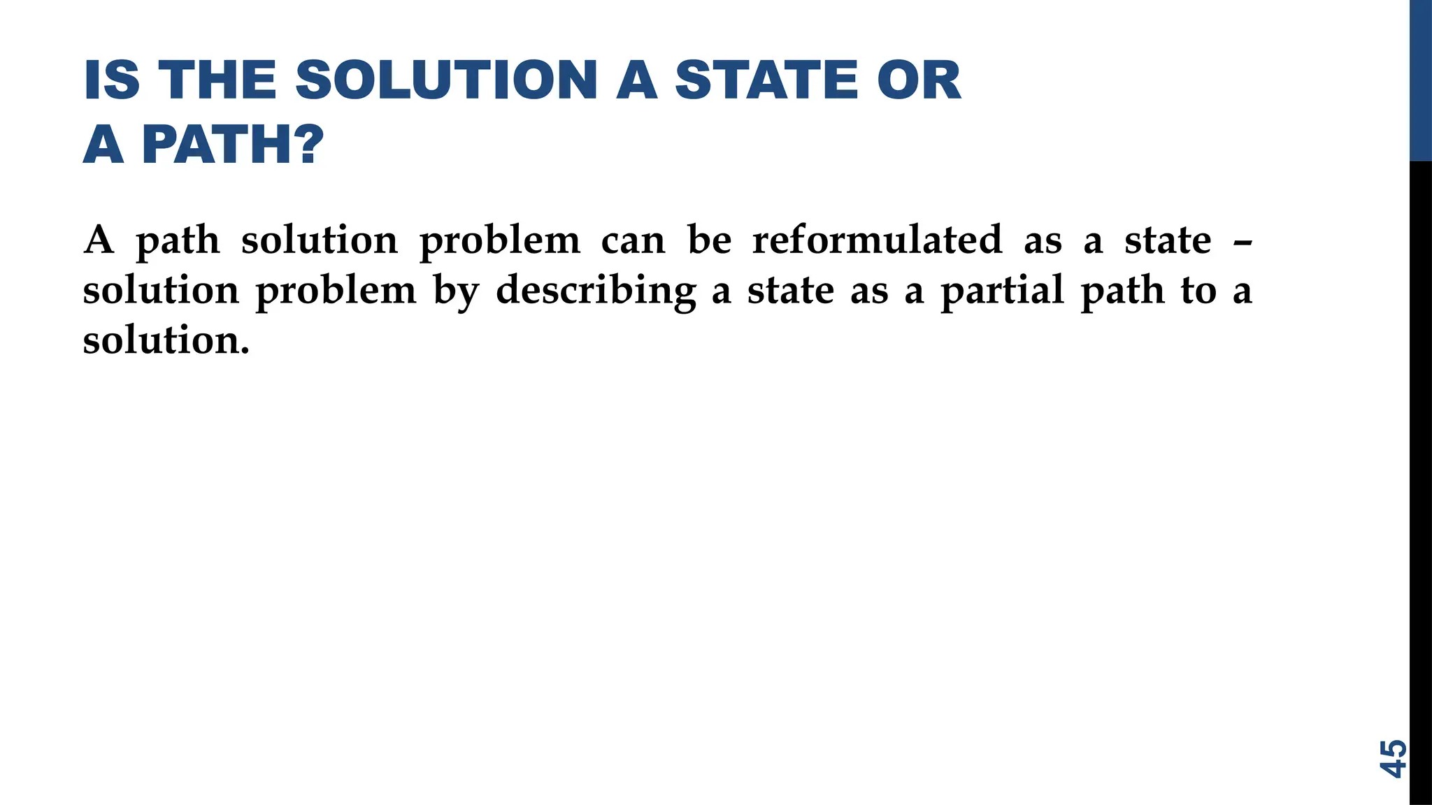IS THE SOLUTION A STATE OR
A PATH?
A path solution problem can be reformulated as a state –
solution problem by describing a state as a partial path to a
solution.
45
 