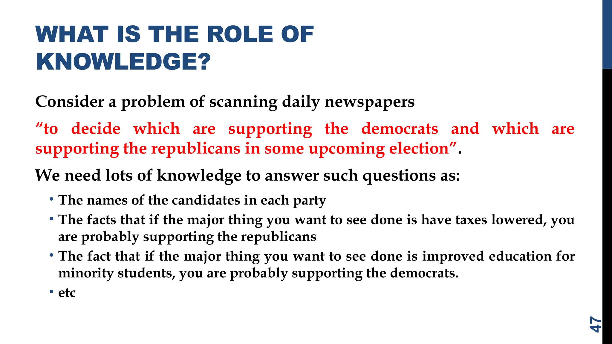 WHAT IS THE ROLE OF
KNOWLEDGE?
Consider a problem of scanning daily newspapers
“to decide which are supporting the democrats and which are
supporting the republicans in some upcoming election”.
We need lots of knowledge to answer such questions as:
• The names of the candidates in each party
• The facts that if the major thing you want to see done is have taxes lowered, you
are probably supporting the republicans
• The fact that if the major thing you want to see done is improved education for
minority students, you are probably supporting the democrats.
• etc
47
 