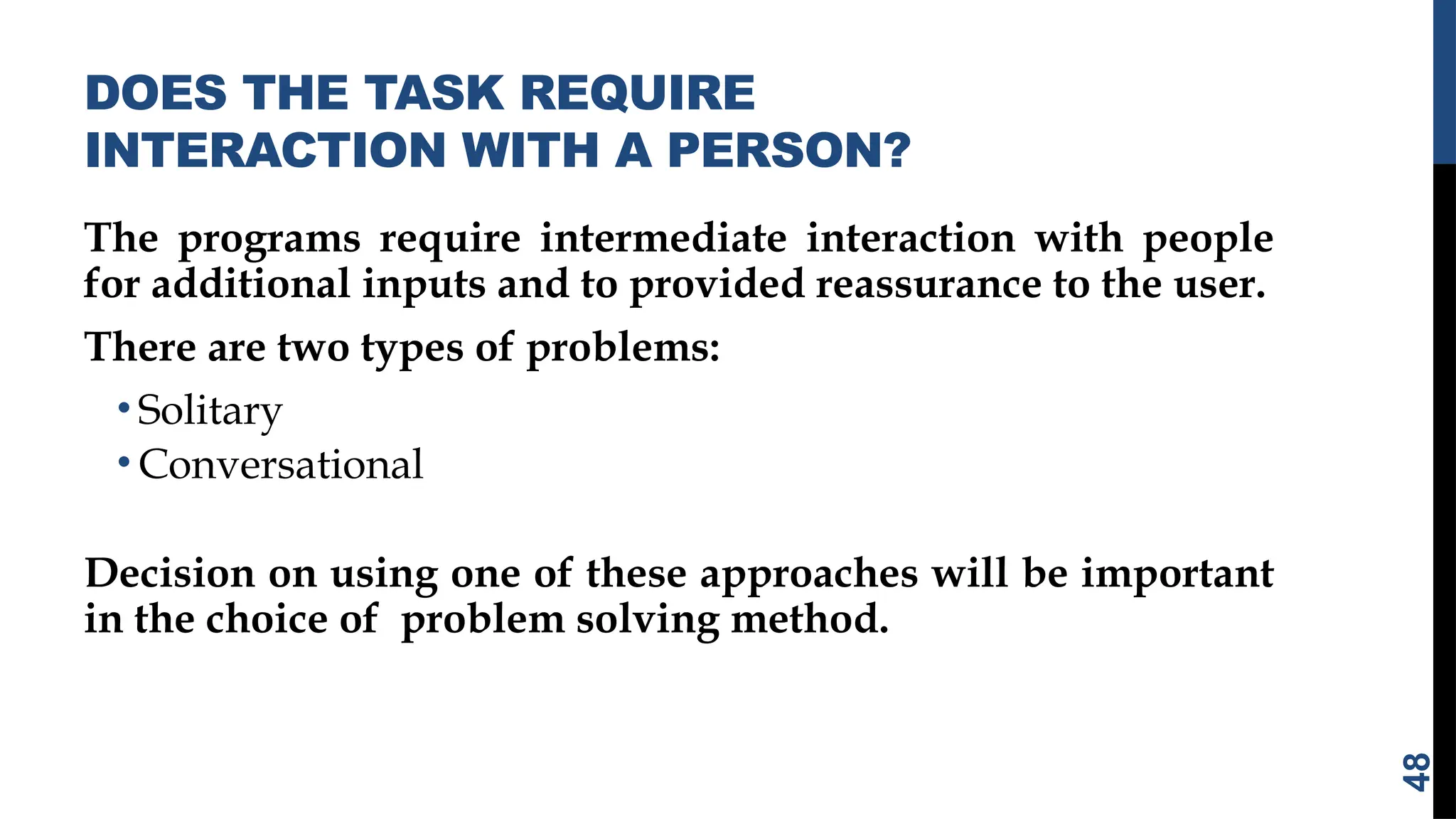 DOES THE TASK REQUIRE
INTERACTION WITH A PERSON?
The programs require intermediate interaction with people
for additional inputs and to provided reassurance to the user.
There are two types of problems:
• Solitary
• Conversational
Decision on using one of these approaches will be important
in the choice of problem solving method.
48
 