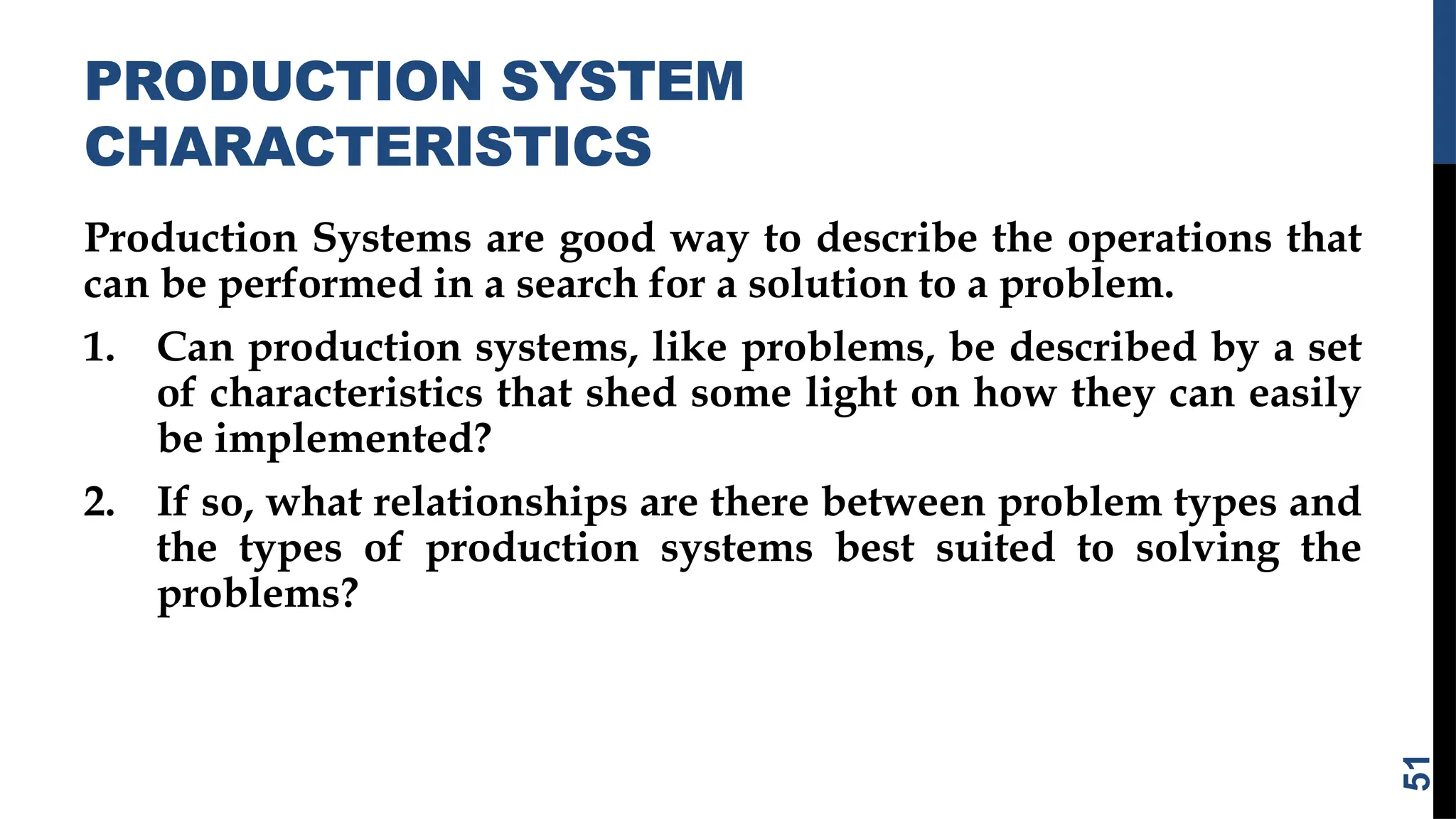 PRODUCTION SYSTEM
CHARACTERISTICS
Production Systems are good way to describe the operations that
can be performed in a search for a solution to a problem.
1. Can production systems, like problems, be described by a set
of characteristics that shed some light on how they can easily
be implemented?
2. If so, what relationships are there between problem types and
the types of production systems best suited to solving the
problems?
51
 