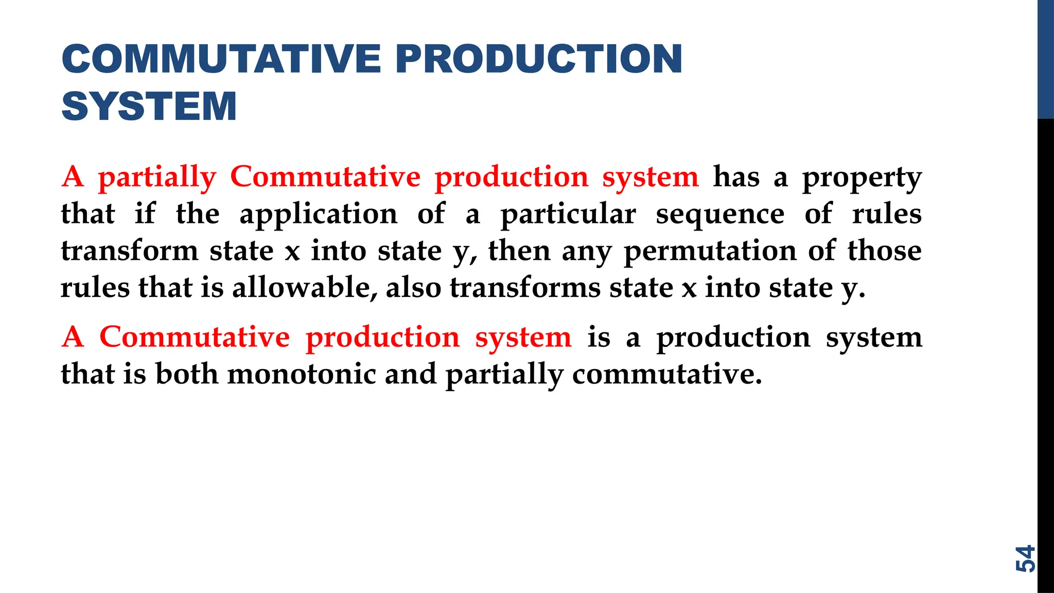 COMMUTATIVE PRODUCTION
SYSTEM
A partially Commutative production system has a property
that if the application of a particular sequence of rules
transform state x into state y, then any permutation of those
rules that is allowable, also transforms state x into state y.
A Commutative production system is a production system
that is both monotonic and partially commutative.
54
 