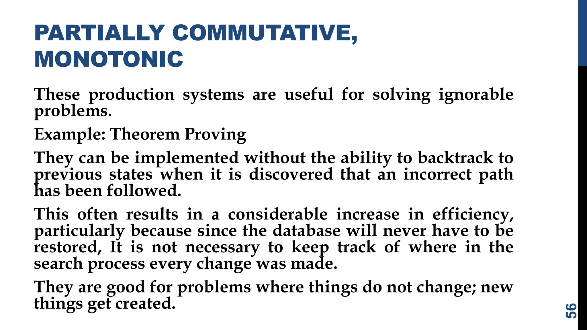 PARTIALLY COMMUTATIVE,
MONOTONIC
These production systems are useful for solving ignorable
problems.
Example: Theorem Proving
They can be implemented without the ability to backtrack to
previous states when it is discovered that an incorrect path
has been followed.
This often results in a considerable increase in efficiency,
particularly because since the database will never have to be
restored, It is not necessary to keep track of where in the
search process every change was made.
They are good for problems where things do not change; new
things get created.
56
 