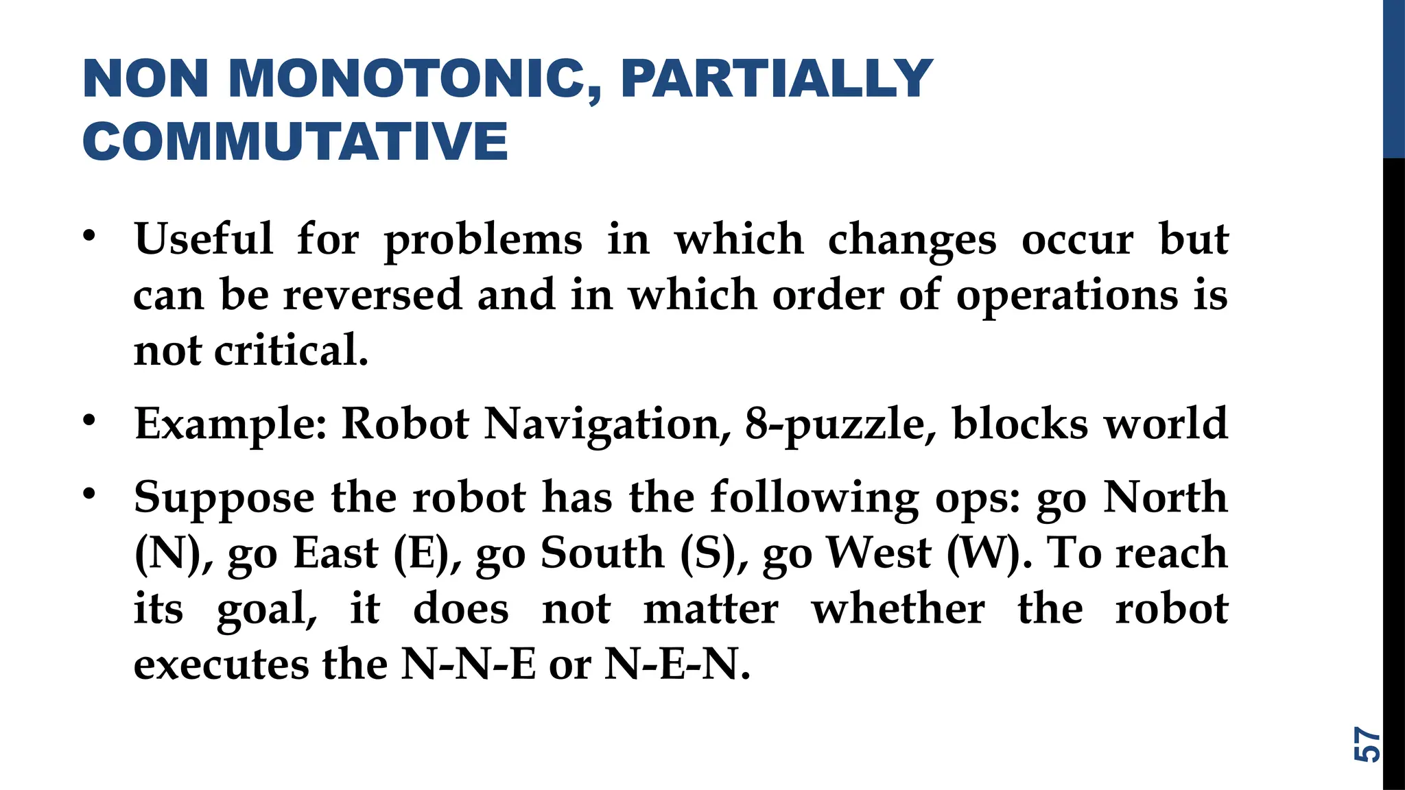 NON MONOTONIC, PARTIALLY
COMMUTATIVE
• Useful for problems in which changes occur but
can be reversed and in which order of operations is
not critical.
• Example: Robot Navigation, 8-puzzle, blocks world
• Suppose the robot has the following ops: go North
(N), go East (E), go South (S), go West (W). To reach
its goal, it does not matter whether the robot
executes the N-N-E or N-E-N.
57
 