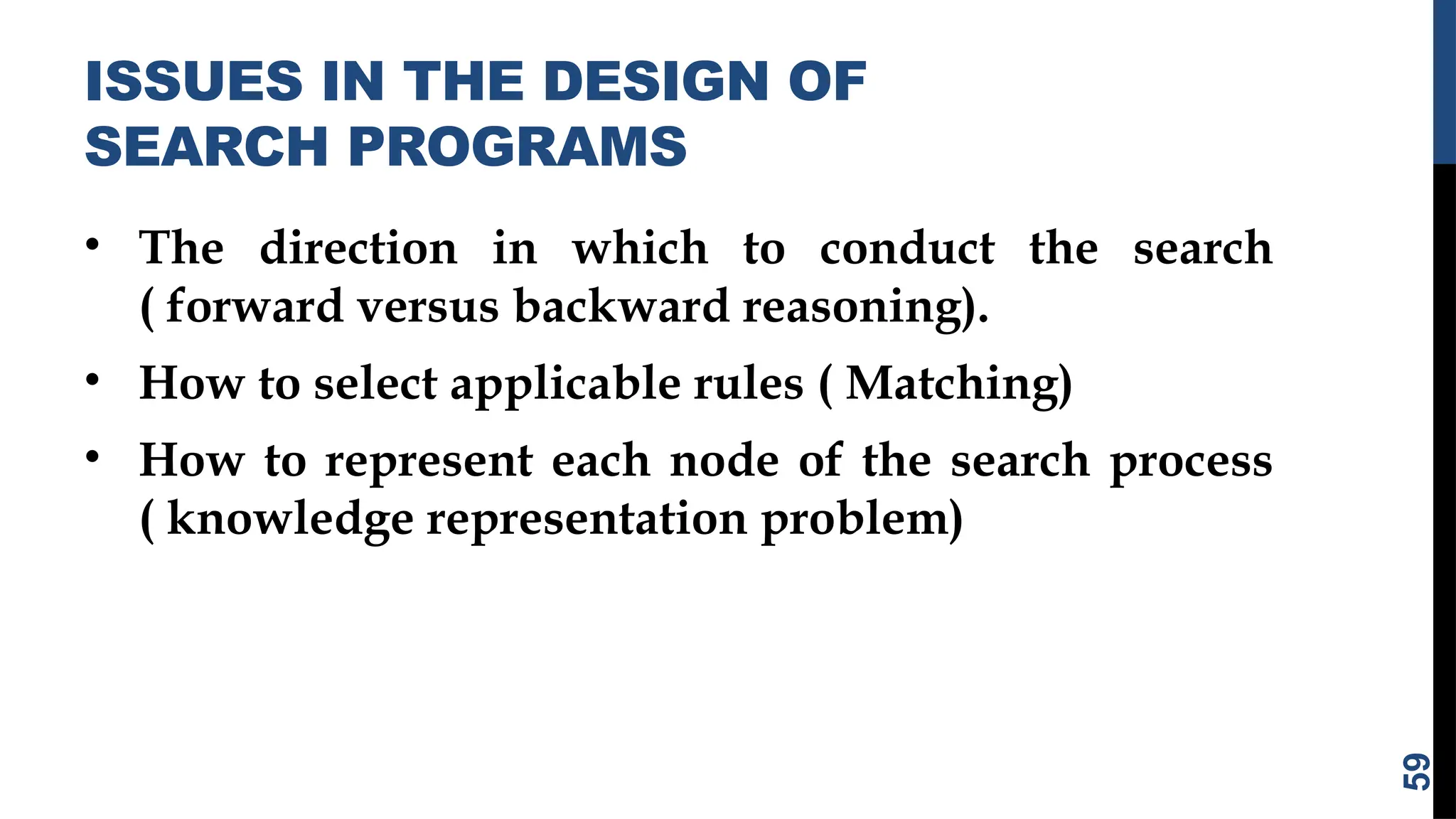 ISSUES IN THE DESIGN OF
SEARCH PROGRAMS
• The direction in which to conduct the search
( forward versus backward reasoning).
• How to select applicable rules ( Matching)
• How to represent each node of the search process
( knowledge representation problem)
59
 