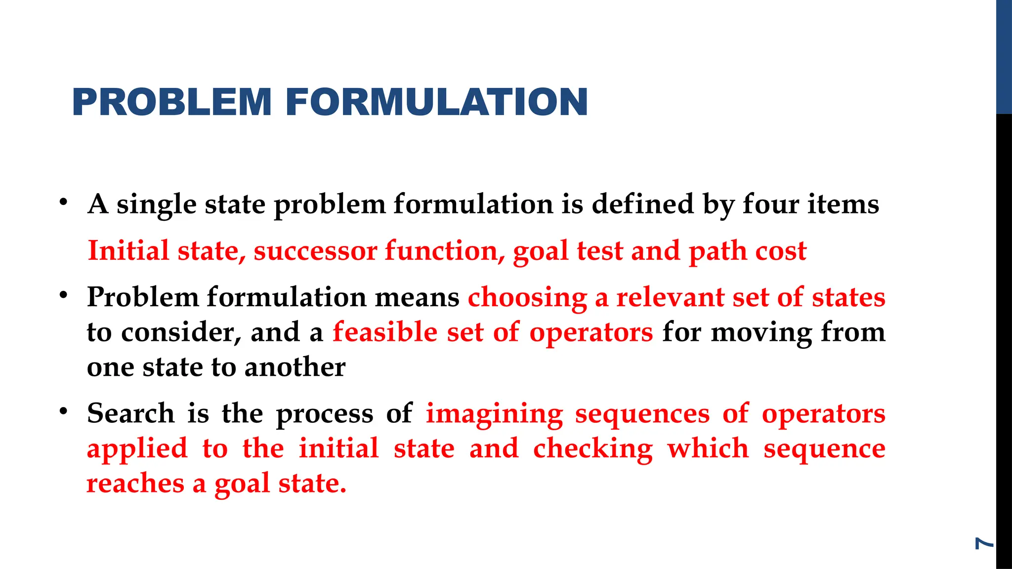 PROBLEM FORMULATION
• A single state problem formulation is defined by four items
Initial state, successor function, goal test and path cost
• Problem formulation means choosing a relevant set of states
to consider, and a feasible set of operators for moving from
one state to another
• Search is the process of imagining sequences of operators
applied to the initial state and checking which sequence
reaches a goal state.
7
 