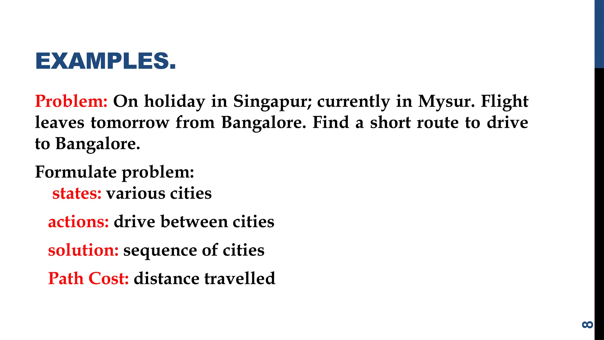 EXAMPLES.
Problem: On holiday in Singapur; currently in Mysur. Flight
leaves tomorrow from Bangalore. Find a short route to drive
to Bangalore.
Formulate problem:
states: various cities
actions: drive between cities
solution: sequence of cities
Path Cost: distance travelled
8
 