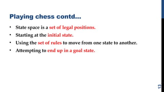Playing chess contd…
• State space is a set of legal positions.
• Starting at the initial state.
• Using the set of rules to move from one state to another.
• Attempting to end up in a goal state.
13
 