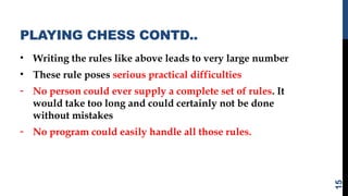 PLAYING CHESS CONTD..
• Writing the rules like above leads to very large number
• These rule poses serious practical difficulties
- No person could ever supply a complete set of rules. It
would take too long and could certainly not be done
without mistakes
- No program could easily handle all those rules.
15
 