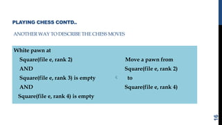PLAYING CHESS CONTD..
ANOTHER WAY TO DESCRIBE THE CHESS MOVES
White pawn at
Square(file e, rank 2) Move a pawn from
AND Square(file e, rank 2)
Square(file e, rank 3) is empty  to
AND Square(file e, rank 4)
Square(file e, rank 4) is empty
16
 