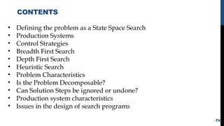CONTENTS
2
• Defining the problem as a State Space Search
• Production Systems
• Control Strategies
• Breadth First Search
• Depth First Search
• Heuristic Search
• Problem Characteristics
• Is the Problem Decomposable?
• Can Solution Steps be ignored or undone?
• Production system characteristics
• Issues in the design of search programs
 
