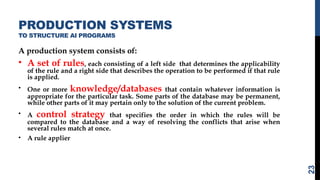 PRODUCTION SYSTEMS
TO STRUCTURE AI PROGRAMS
A production system consists of:
• A set of rules, each consisting of a left side that determines the applicability
of the rule and a right side that describes the operation to be performed if that rule
is applied.
• One or more knowledge/databases that contain whatever information is
appropriate for the particular task. Some parts of the database may be permanent,
while other parts of it may pertain only to the solution of the current problem.
• A control strategy that specifies the order in which the rules will be
compared to the database and a way of resolving the conflicts that arise when
several rules match at once.
• A rule applier
23
 
