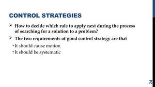 CONTROL STRATEGIES
 How to decide which rule to apply next during the process
of searching for a solution to a problem?
 The two requirements of good control strategy are that
• It should cause motion.
• It should be systematic
24
 