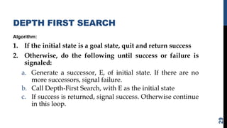 DEPTH FIRST SEARCH
Algorithm:
1. If the initial state is a goal state, quit and return success
2. Otherwise, do the following until success or failure is
signaled:
a. Generate a successor, E, of initial state. If there are no
more successors, signal failure.
b. Call Depth-First Search, with E as the initial state
c. If success is returned, signal success. Otherwise continue
in this loop.
29
 