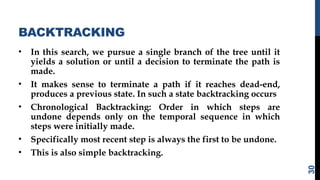BACKTRACKING
• In this search, we pursue a single branch of the tree until it
yields a solution or until a decision to terminate the path is
made.
• It makes sense to terminate a path if it reaches dead-end,
produces a previous state. In such a state backtracking occurs
• Chronological Backtracking: Order in which steps are
undone depends only on the temporal sequence in which
steps were initially made.
• Specifically most recent step is always the first to be undone.
• This is also simple backtracking.
30
 