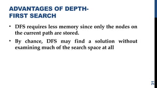 ADVANTAGES OF DEPTH-
FIRST SEARCH
• DFS requires less memory since only the nodes on
the current path are stored.
• By chance, DFS may find a solution without
examining much of the search space at all
31
 