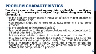 PROBLEM CHARACTERISTICS
Inorder to choose the most appropriate method for a particular
problem, it is necessary to analyze the problem along several key
dimensions:
• Is the problem decomposable into a set of independent smaller or
easier subproblems?
• Can solution steps be ignored or at least undone if they prove
unwise?
• Is the problem’s universe predictable?
• Is a good solution to the problem obvious without comparison to
all other possible solutions?
• Is the desired solution a state of the world or a path to a state?
• Is a large amount of knowledge absolutely required to solve the
problem or is knowledge important only to constrain the search?
• Can a computer that is simply given the problem return the
solution or will the solution of the problem require interaction
between the computer and a person?
33
 