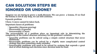 CAN SOLUTION STEPS BE
IGNORED OR UNDONE?
Suppose we are trying to prove a math theorem. We can prove a lemma. If we find
the lemma is not of any help, we can still continue.
8-puzzle problem
Chess: A move cannot be taken back.
Important classes of problems:
• Ignorable ( theorem proving)
• Recoverable ( 8-puzzle)
• Irrecoverable ( Chess)
The recoverability of a problem plays an important role in determining the
complexity of the control structure necessary for the problem’s solution.
• Ignorable problems can be solved using a simple control structure that never
backtracks
• Recoverable problems can be solved by a slightly more complicated control
strategy that does sometimes make mistakes
• Irrecoverable problems will need to be solved by systems that expends a great
deal of effort making each decision since decision must be final.
37
 