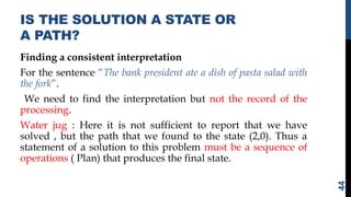 IS THE SOLUTION A STATE OR
A PATH?
Finding a consistent interpretation
For the sentence “The bank president ate a dish of pasta salad with
the fork”.
We need to find the interpretation but not the record of the
processing.
Water jug : Here it is not sufficient to report that we have
solved , but the path that we found to the state (2,0). Thus a
statement of a solution to this problem must be a sequence of
operations ( Plan) that produces the final state.
44
 