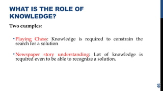 WHAT IS THE ROLE OF
KNOWLEDGE?
Two examples:
• Playing Chess: Knowledge is required to constrain the
search for a solution
• Newspaper story understanding: Lot of knowledge is
required even to be able to recognize a solution.
46
 