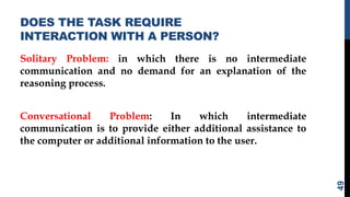 DOES THE TASK REQUIRE
INTERACTION WITH A PERSON?
Solitary Problem: in which there is no intermediate
communication and no demand for an explanation of the
reasoning process.
Conversational Problem: In which intermediate
communication is to provide either additional assistance to
the computer or additional information to the user.
49
 