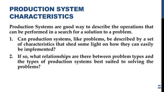 PRODUCTION SYSTEM
CHARACTERISTICS
Production Systems are good way to describe the operations that
can be performed in a search for a solution to a problem.
1. Can production systems, like problems, be described by a set
of characteristics that shed some light on how they can easily
be implemented?
2. If so, what relationships are there between problem types and
the types of production systems best suited to solving the
problems?
51
 