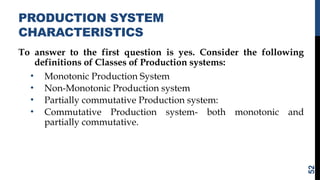 PRODUCTION SYSTEM
CHARACTERISTICS
To answer to the first question is yes. Consider the following
definitions of Classes of Production systems:
• Monotonic Production System
• Non-Monotonic Production system
• Partially commutative Production system:
• Commutative Production system- both monotonic and
partially commutative.
52
 
