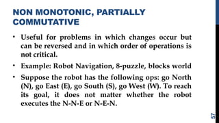 NON MONOTONIC, PARTIALLY
COMMUTATIVE
• Useful for problems in which changes occur but
can be reversed and in which order of operations is
not critical.
• Example: Robot Navigation, 8-puzzle, blocks world
• Suppose the robot has the following ops: go North
(N), go East (E), go South (S), go West (W). To reach
its goal, it does not matter whether the robot
executes the N-N-E or N-E-N.
57
 