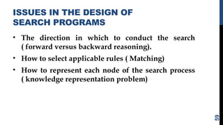 ISSUES IN THE DESIGN OF
SEARCH PROGRAMS
• The direction in which to conduct the search
( forward versus backward reasoning).
• How to select applicable rules ( Matching)
• How to represent each node of the search process
( knowledge representation problem)
59
 