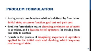 PROBLEM FORMULATION
• A single state problem formulation is defined by four items
Initial state, successor function, goal test and path cost
• Problem formulation means choosing a relevant set of states
to consider, and a feasible set of operators for moving from
one state to another
• Search is the process of imagining sequences of operators
applied to the initial state and checking which sequence
reaches a goal state.
7
 