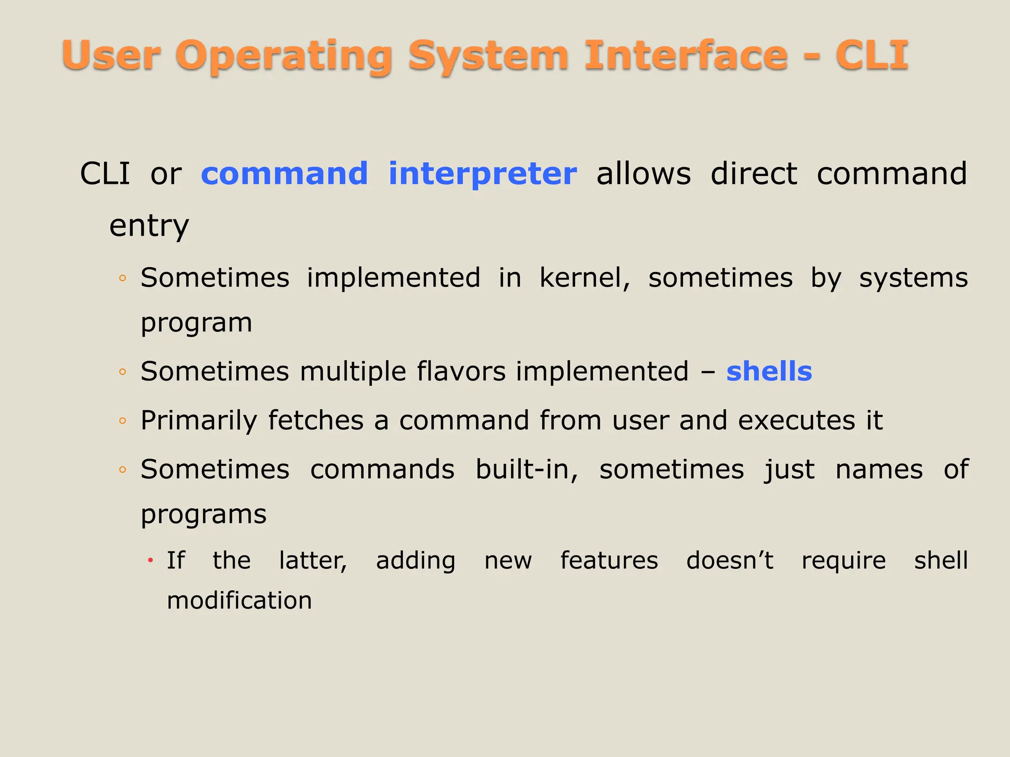 User Operating System Interface - CLI
CLI or command interpreter allows direct command
entry
◦ Sometimes implemented in kernel, sometimes by systems
program
◦ Sometimes multiple flavors implemented – shells
◦ Primarily fetches a command from user and executes it
◦ Sometimes commands built-in, sometimes just names of
programs
 If the latter, adding new features doesn’t require shell
modification
 