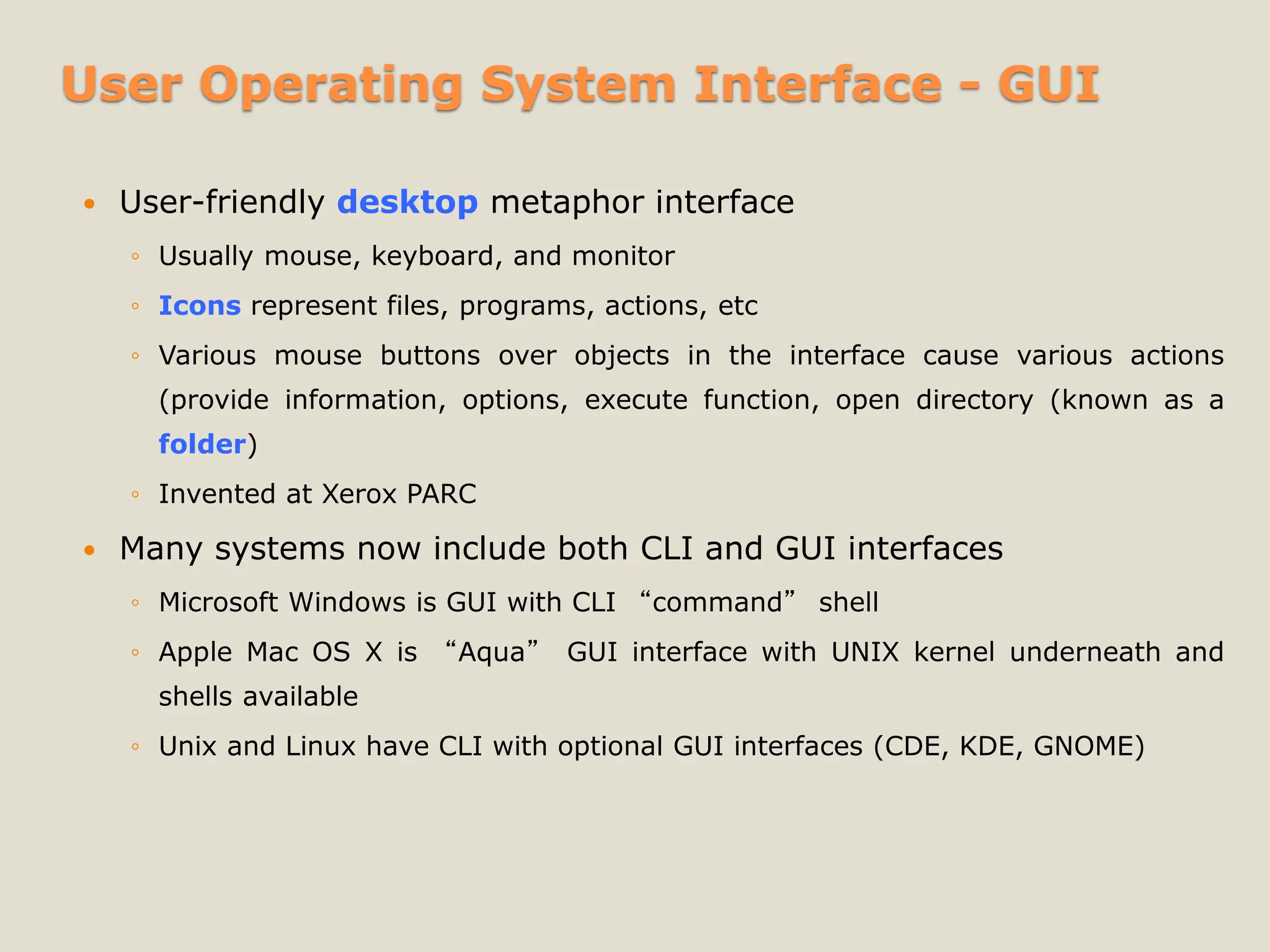 User Operating System Interface - GUI
 User-friendly desktop metaphor interface
◦ Usually mouse, keyboard, and monitor
◦ Icons represent files, programs, actions, etc
◦ Various mouse buttons over objects in the interface cause various actions
(provide information, options, execute function, open directory (known as a
folder)
◦ Invented at Xerox PARC
 Many systems now include both CLI and GUI interfaces
◦ Microsoft Windows is GUI with CLI “command” shell
◦ Apple Mac OS X is “Aqua” GUI interface with UNIX kernel underneath and
shells available
◦ Unix and Linux have CLI with optional GUI interfaces (CDE, KDE, GNOME)
 