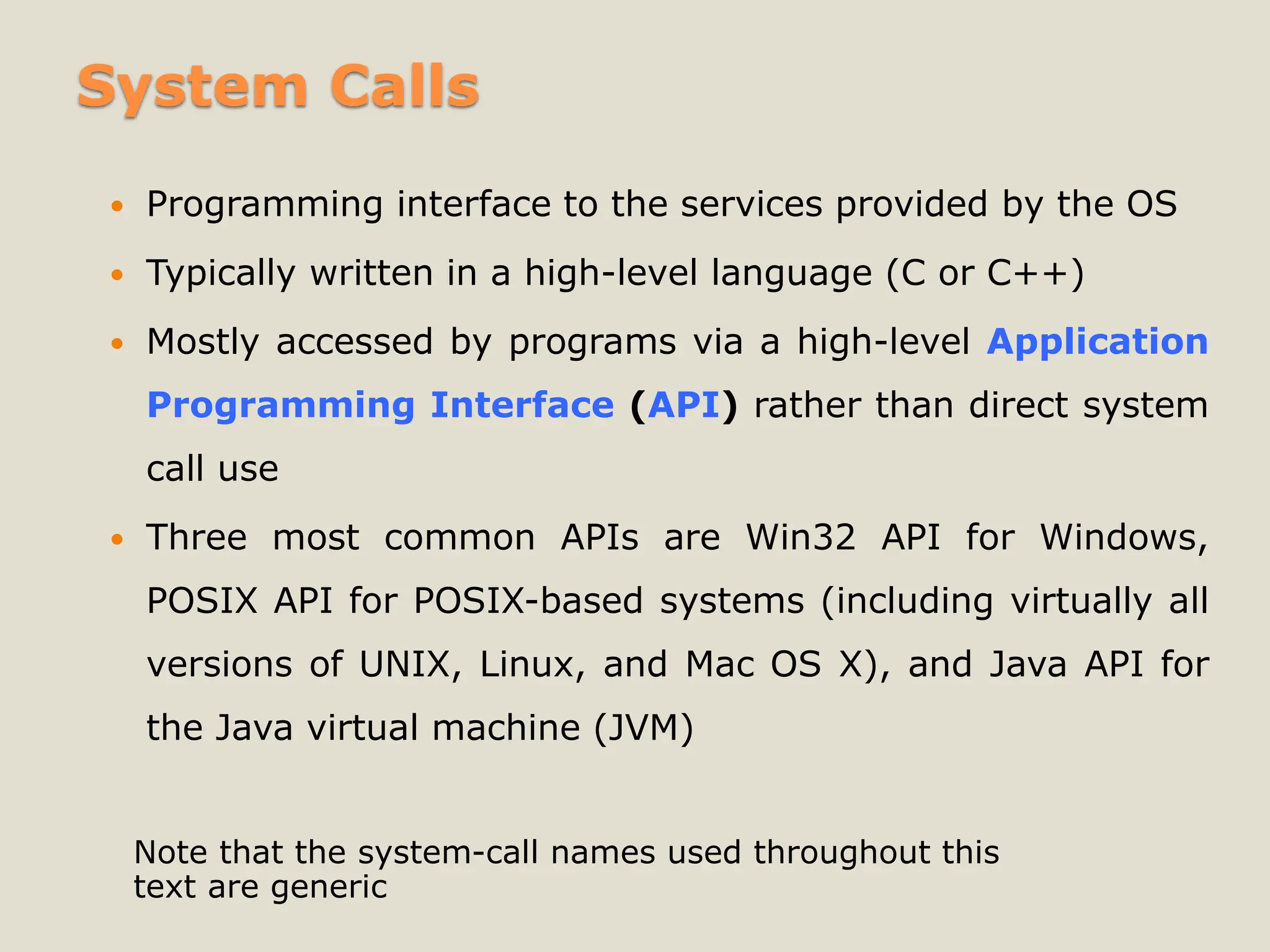 System Calls
 Programming interface to the services provided by the OS
 Typically written in a high-level language (C or C++)
 Mostly accessed by programs via a high-level Application
Programming Interface (API) rather than direct system
call use
 Three most common APIs are Win32 API for Windows,
POSIX API for POSIX-based systems (including virtually all
versions of UNIX, Linux, and Mac OS X), and Java API for
the Java virtual machine (JVM)
Note that the system-call names used throughout this
text are generic
 