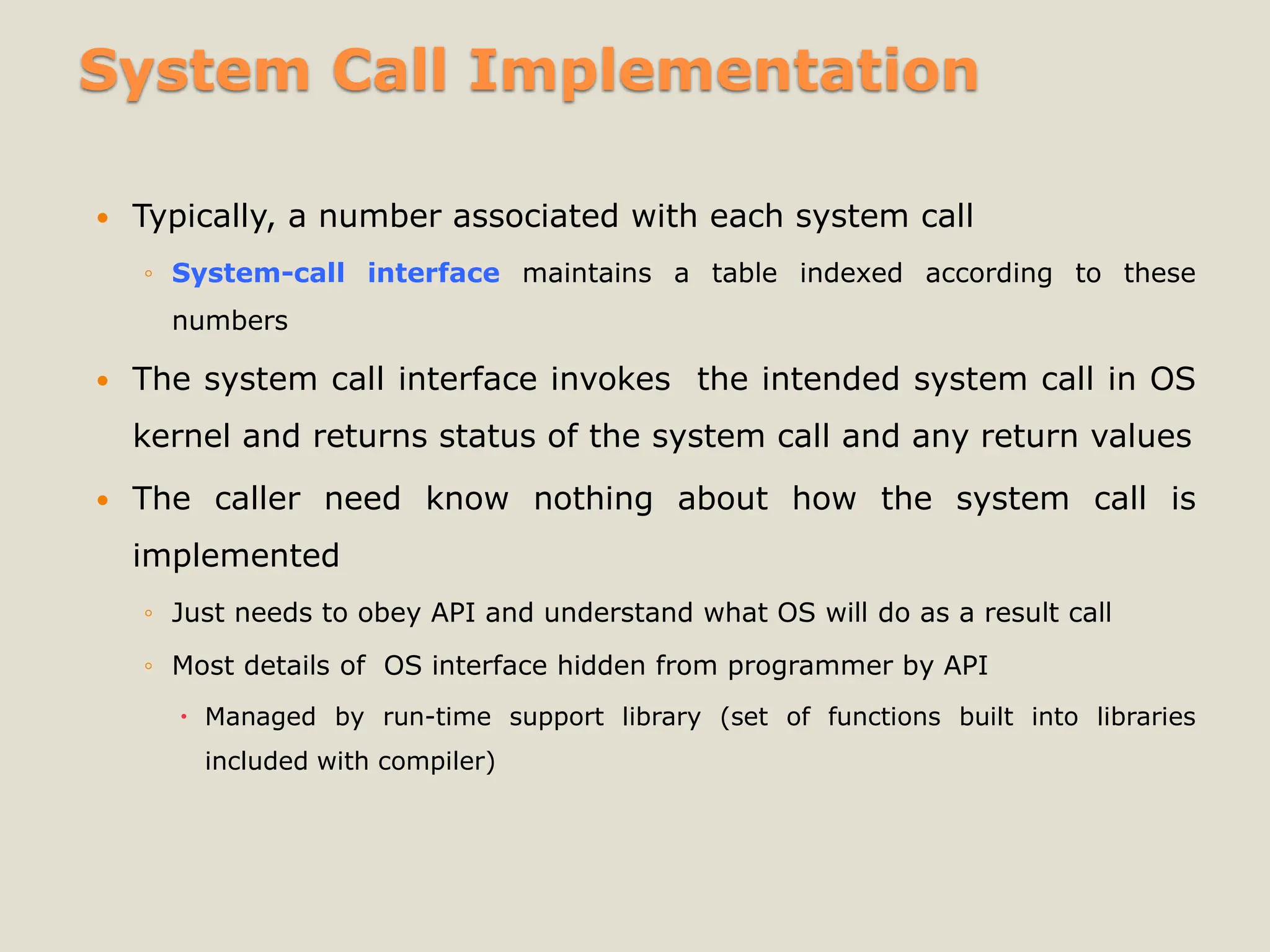 System Call Implementation
 Typically, a number associated with each system call
◦ System-call interface maintains a table indexed according to these
numbers
 The system call interface invokes the intended system call in OS
kernel and returns status of the system call and any return values
 The caller need know nothing about how the system call is
implemented
◦ Just needs to obey API and understand what OS will do as a result call
◦ Most details of OS interface hidden from programmer by API
 Managed by run-time support library (set of functions built into libraries
included with compiler)
 