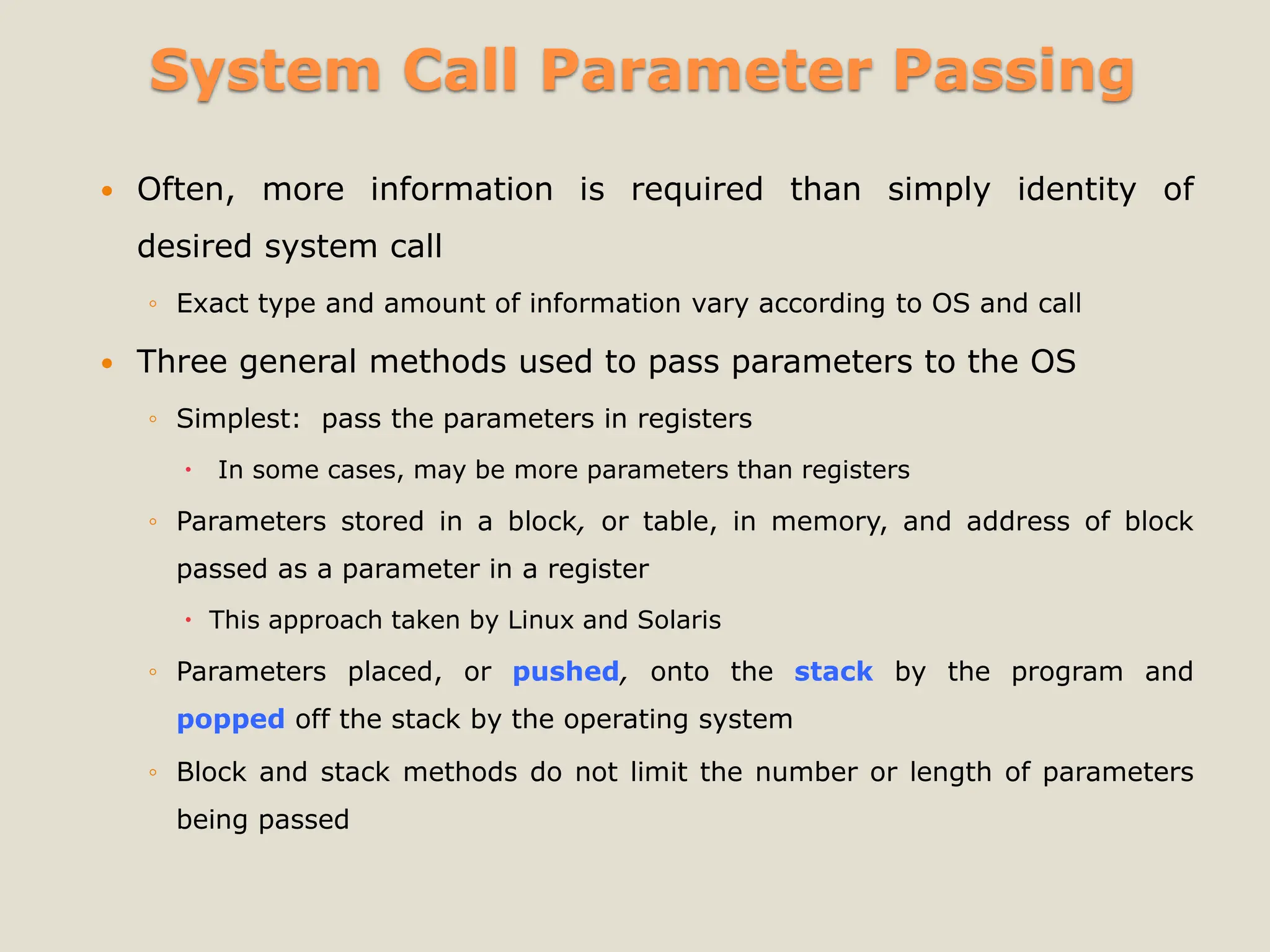 System Call Parameter Passing
 Often, more information is required than simply identity of
desired system call
◦ Exact type and amount of information vary according to OS and call
 Three general methods used to pass parameters to the OS
◦ Simplest: pass the parameters in registers
 In some cases, may be more parameters than registers
◦ Parameters stored in a block, or table, in memory, and address of block
passed as a parameter in a register
 This approach taken by Linux and Solaris
◦ Parameters placed, or pushed, onto the stack by the program and
popped off the stack by the operating system
◦ Block and stack methods do not limit the number or length of parameters
being passed
 