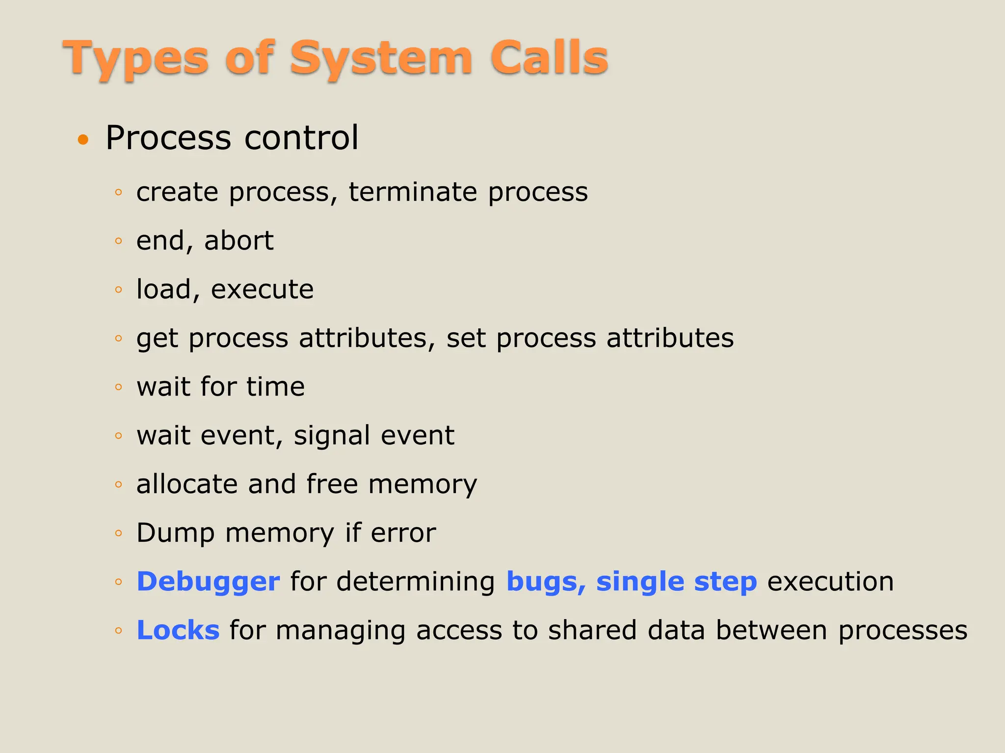 Types of System Calls
 Process control
◦ create process, terminate process
◦ end, abort
◦ load, execute
◦ get process attributes, set process attributes
◦ wait for time
◦ wait event, signal event
◦ allocate and free memory
◦ Dump memory if error
◦ Debugger for determining bugs, single step execution
◦ Locks for managing access to shared data between processes
 