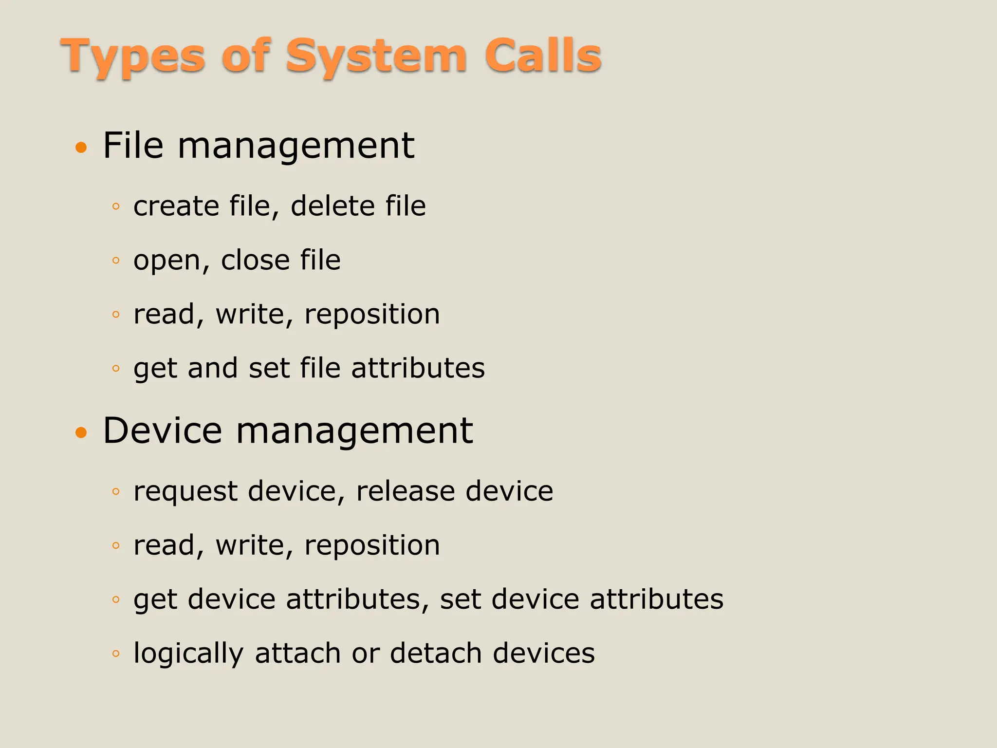 Types of System Calls
 File management
◦ create file, delete file
◦ open, close file
◦ read, write, reposition
◦ get and set file attributes
 Device management
◦ request device, release device
◦ read, write, reposition
◦ get device attributes, set device attributes
◦ logically attach or detach devices
 