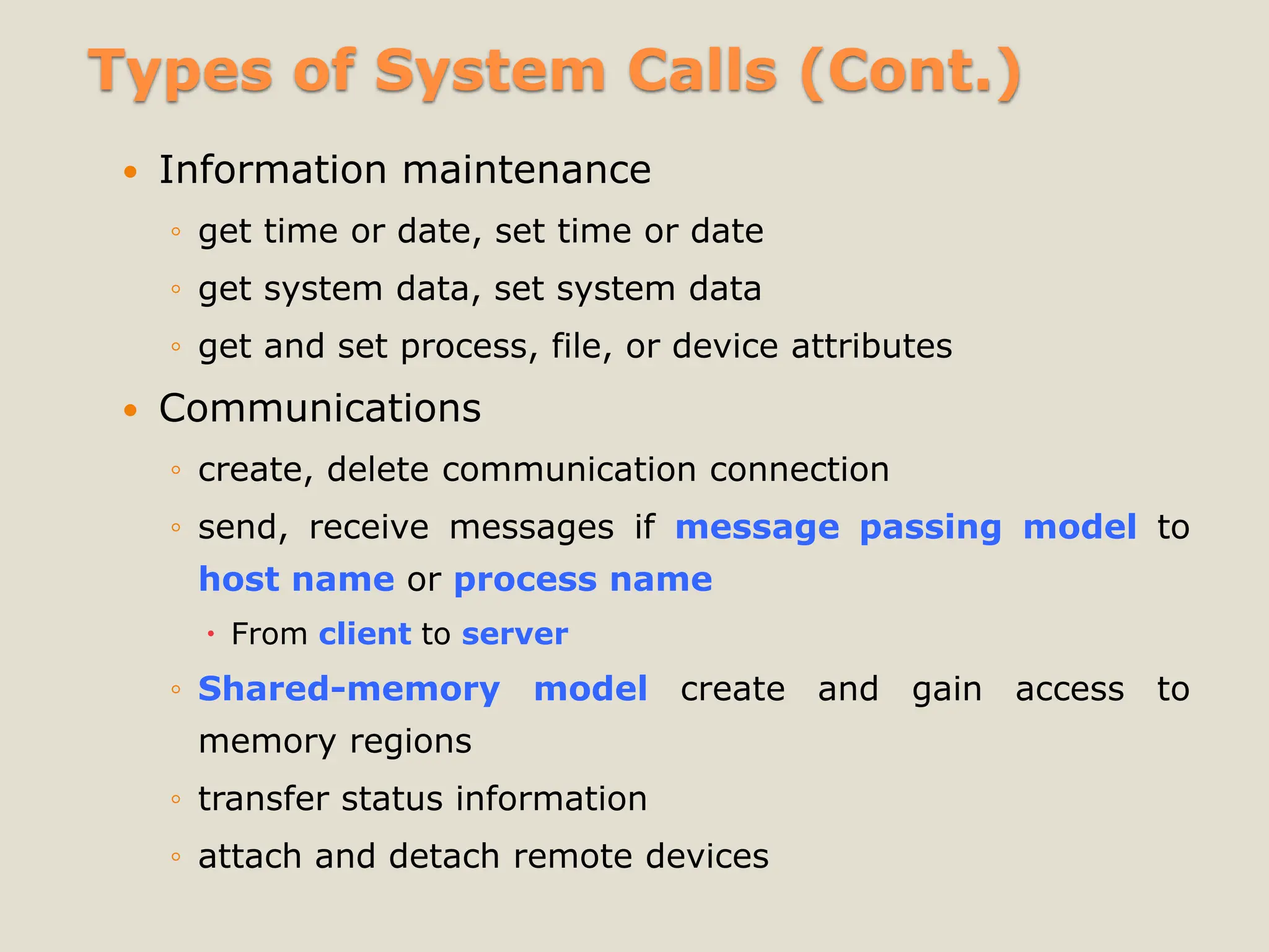 Types of System Calls (Cont.)
 Information maintenance
◦ get time or date, set time or date
◦ get system data, set system data
◦ get and set process, file, or device attributes
 Communications
◦ create, delete communication connection
◦ send, receive messages if message passing model to
host name or process name
 From client to server
◦ Shared-memory model create and gain access to
memory regions
◦ transfer status information
◦ attach and detach remote devices
 