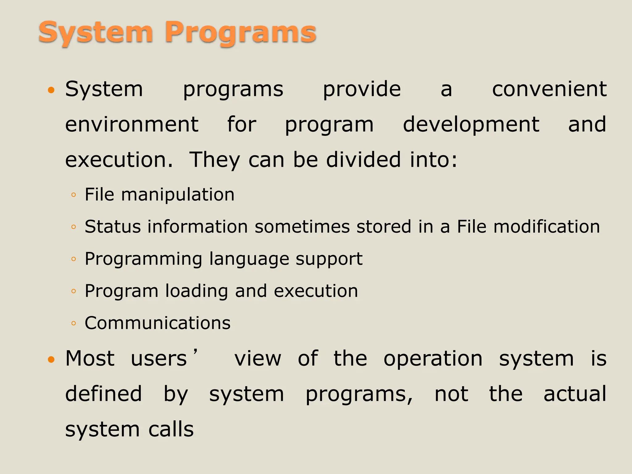 System Programs
 System programs provide a convenient
environment for program development and
execution. They can be divided into:
◦ File manipulation
◦ Status information sometimes stored in a File modification
◦ Programming language support
◦ Program loading and execution
◦ Communications
 Most users ’ view of the operation system is
defined by system programs, not the actual
system calls
 