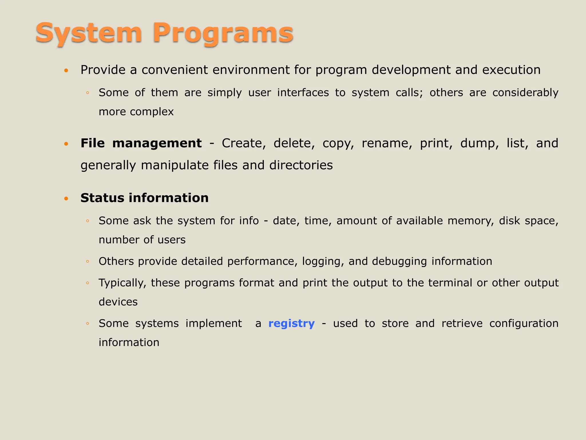 System Programs
 Provide a convenient environment for program development and execution
◦ Some of them are simply user interfaces to system calls; others are considerably
more complex
 File management - Create, delete, copy, rename, print, dump, list, and
generally manipulate files and directories
 Status information
◦ Some ask the system for info - date, time, amount of available memory, disk space,
number of users
◦ Others provide detailed performance, logging, and debugging information
◦ Typically, these programs format and print the output to the terminal or other output
devices
◦ Some systems implement a registry - used to store and retrieve configuration
information
 