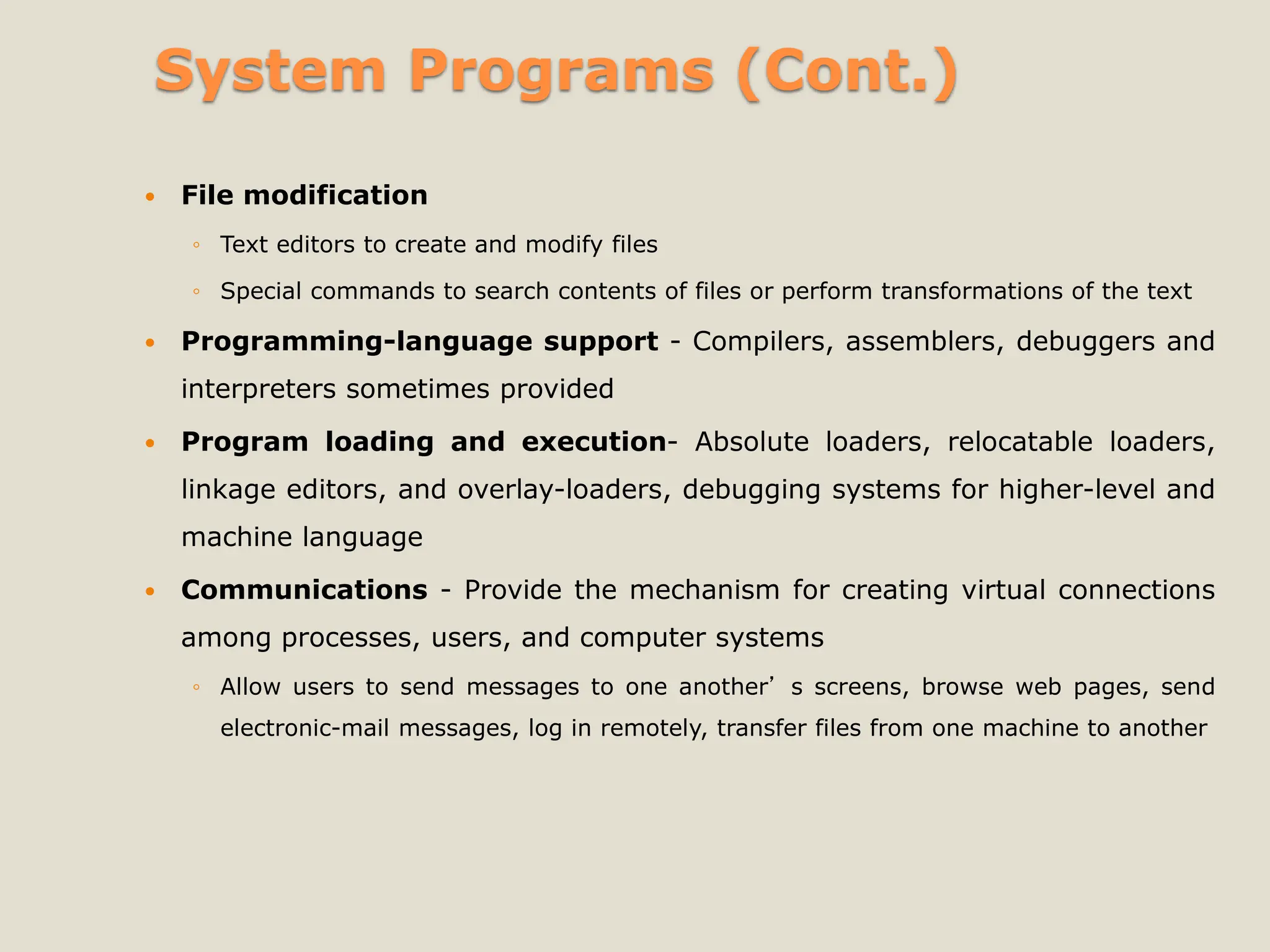 System Programs (Cont.)
 File modification
◦ Text editors to create and modify files
◦ Special commands to search contents of files or perform transformations of the text
 Programming-language support - Compilers, assemblers, debuggers and
interpreters sometimes provided
 Program loading and execution- Absolute loaders, relocatable loaders,
linkage editors, and overlay-loaders, debugging systems for higher-level and
machine language
 Communications - Provide the mechanism for creating virtual connections
among processes, users, and computer systems
◦ Allow users to send messages to one another’s screens, browse web pages, send
electronic-mail messages, log in remotely, transfer files from one machine to another
 