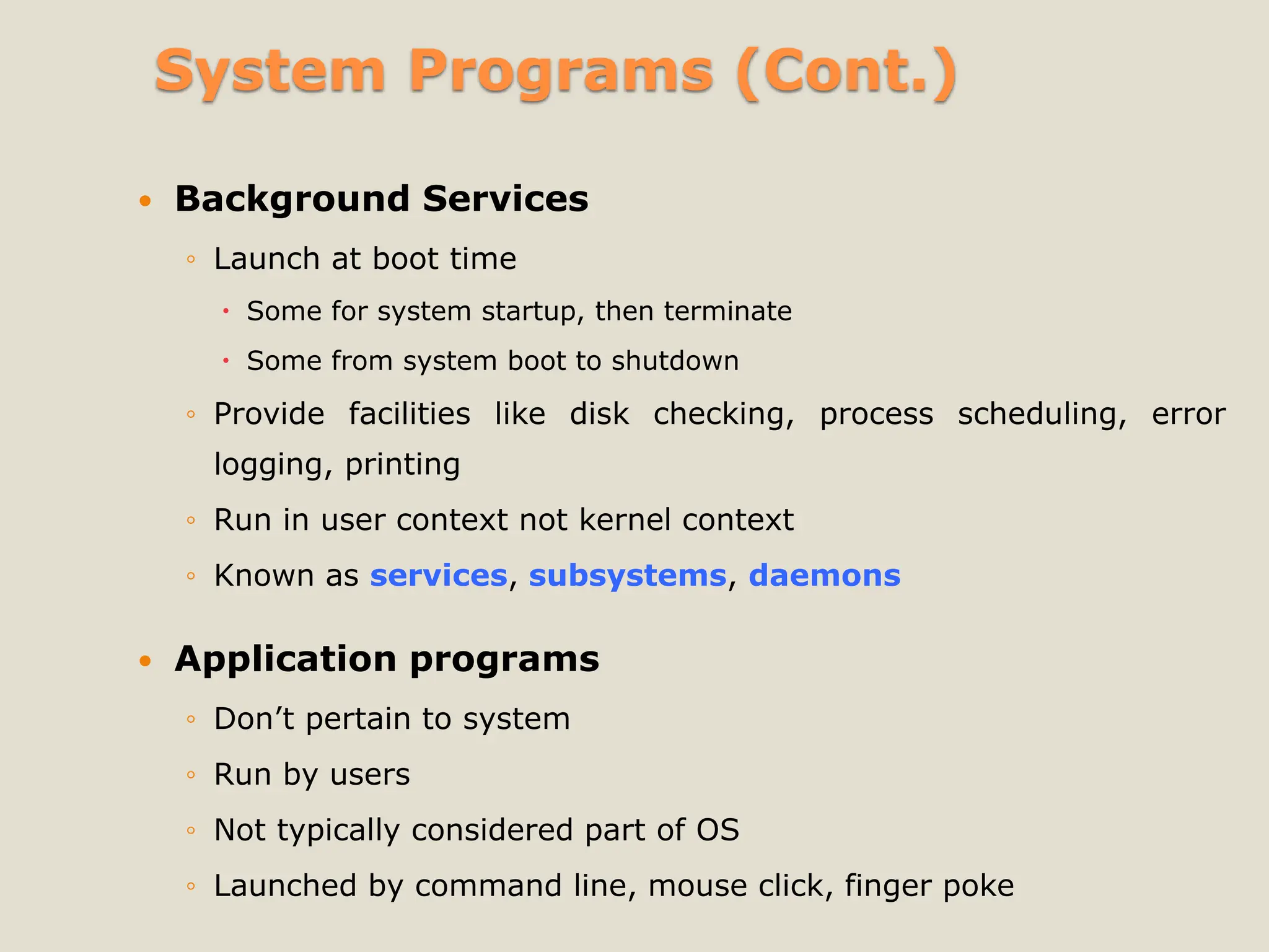 System Programs (Cont.)
 Background Services
◦ Launch at boot time
 Some for system startup, then terminate
 Some from system boot to shutdown
◦ Provide facilities like disk checking, process scheduling, error
logging, printing
◦ Run in user context not kernel context
◦ Known as services, subsystems, daemons
 Application programs
◦ Don’t pertain to system
◦ Run by users
◦ Not typically considered part of OS
◦ Launched by command line, mouse click, finger poke
 