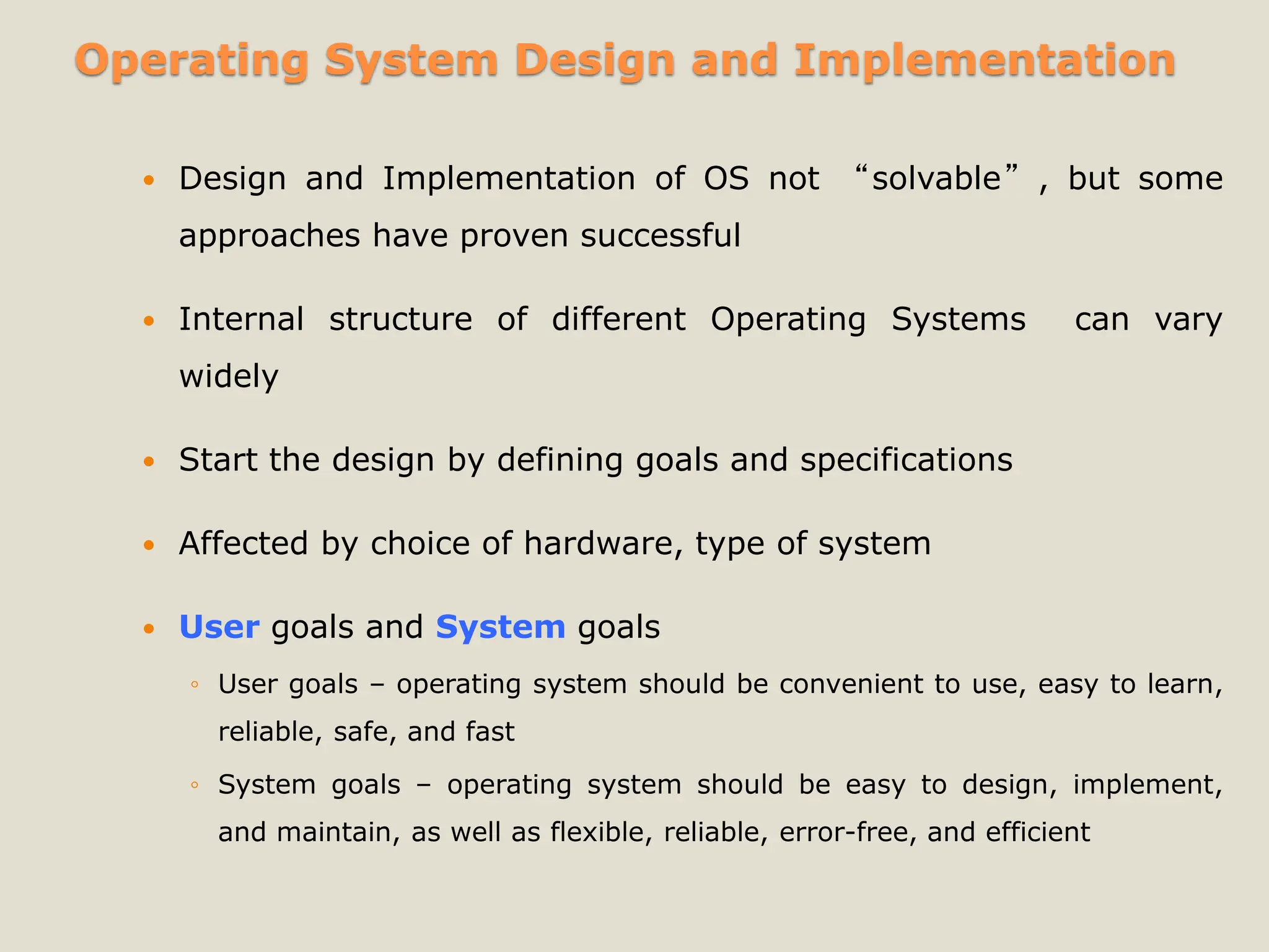 Operating System Design and Implementation
 Design and Implementation of OS not “solvable”, but some
approaches have proven successful
 Internal structure of different Operating Systems can vary
widely
 Start the design by defining goals and specifications
 Affected by choice of hardware, type of system
 User goals and System goals
◦ User goals – operating system should be convenient to use, easy to learn,
reliable, safe, and fast
◦ System goals – operating system should be easy to design, implement,
and maintain, as well as flexible, reliable, error-free, and efficient
 