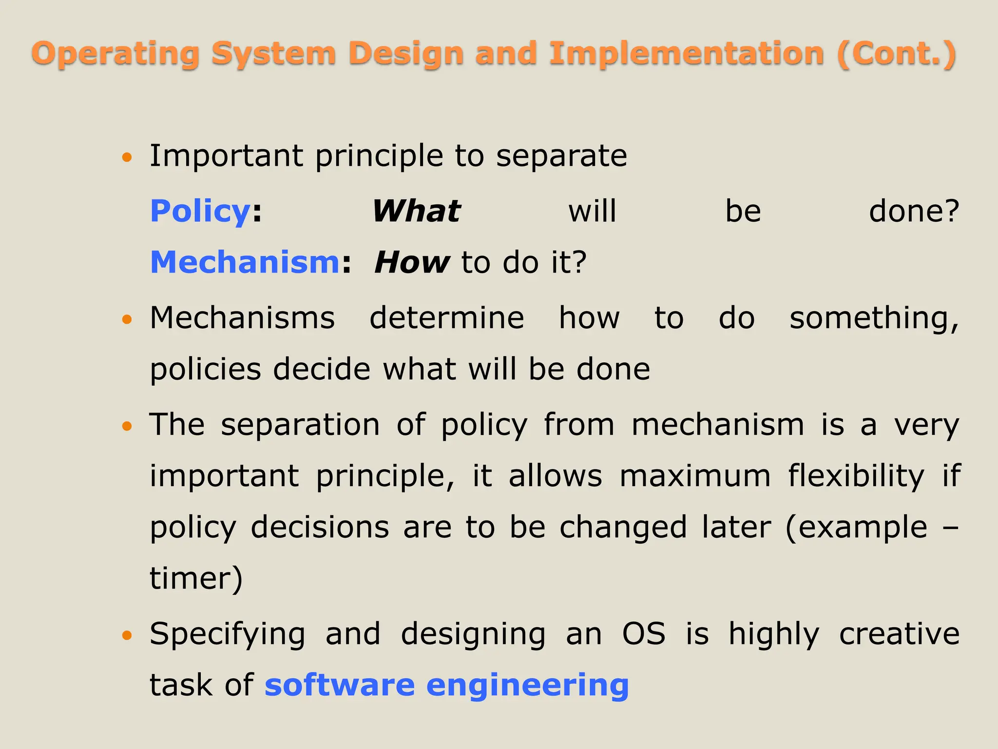 Operating System Design and Implementation (Cont.)
 Important principle to separate
Policy: What will be done?
Mechanism: How to do it?
 Mechanisms determine how to do something,
policies decide what will be done
 The separation of policy from mechanism is a very
important principle, it allows maximum flexibility if
policy decisions are to be changed later (example –
timer)
 Specifying and designing an OS is highly creative
task of software engineering
 