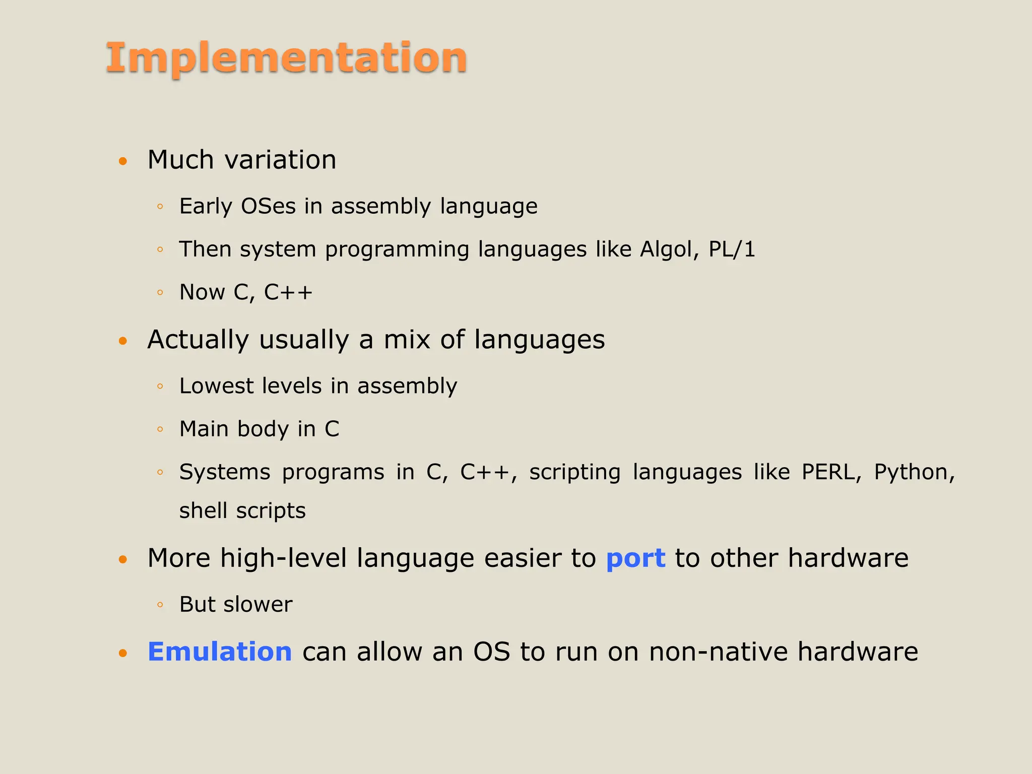 Implementation
 Much variation
◦ Early OSes in assembly language
◦ Then system programming languages like Algol, PL/1
◦ Now C, C++
 Actually usually a mix of languages
◦ Lowest levels in assembly
◦ Main body in C
◦ Systems programs in C, C++, scripting languages like PERL, Python,
shell scripts
 More high-level language easier to port to other hardware
◦ But slower
 Emulation can allow an OS to run on non-native hardware
 