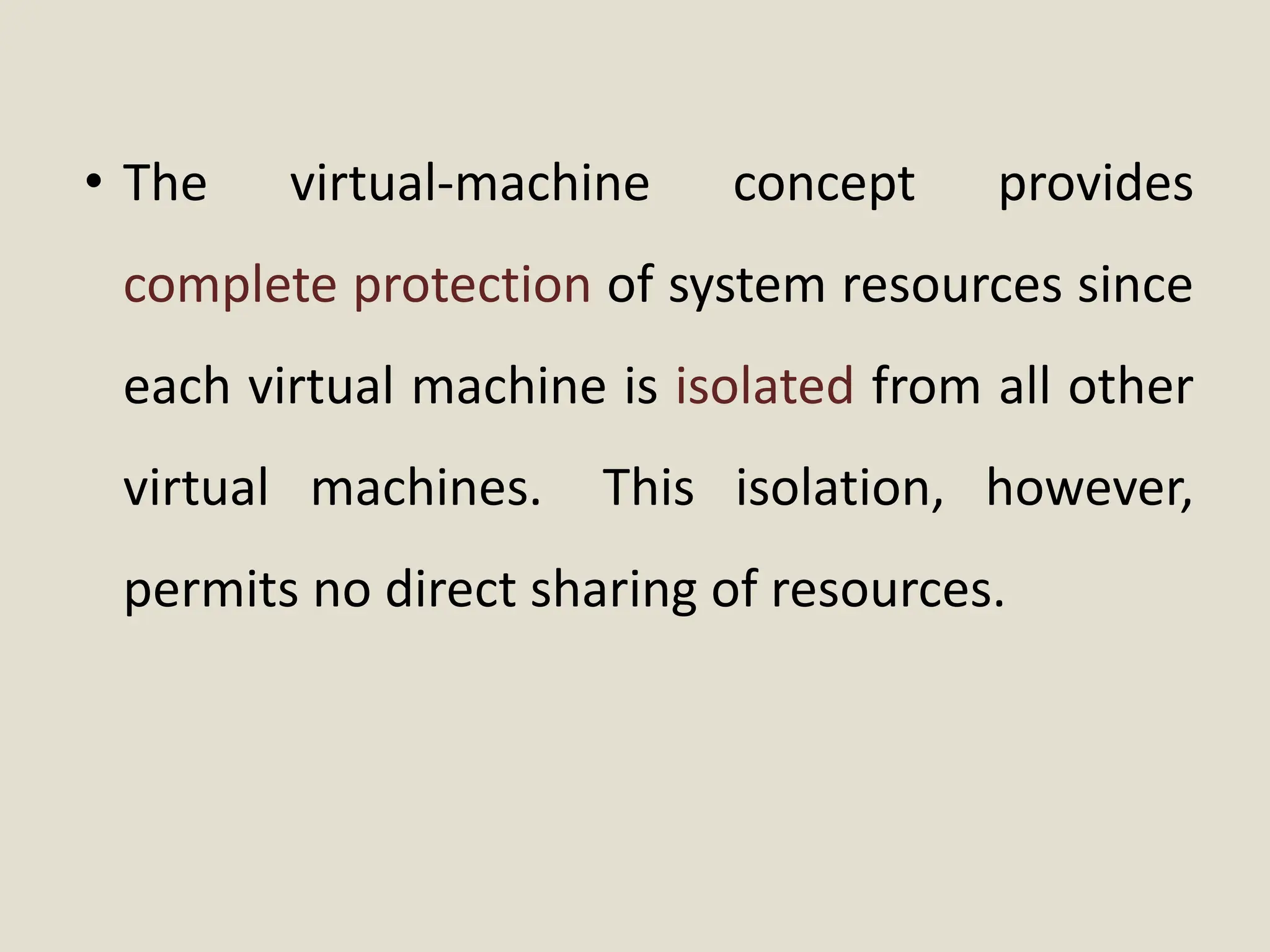 • The virtual-machine concept provides
complete protection of system resources since
each virtual machine is isolated from all other
virtual machines. This isolation, however,
permits no direct sharing of resources.
 