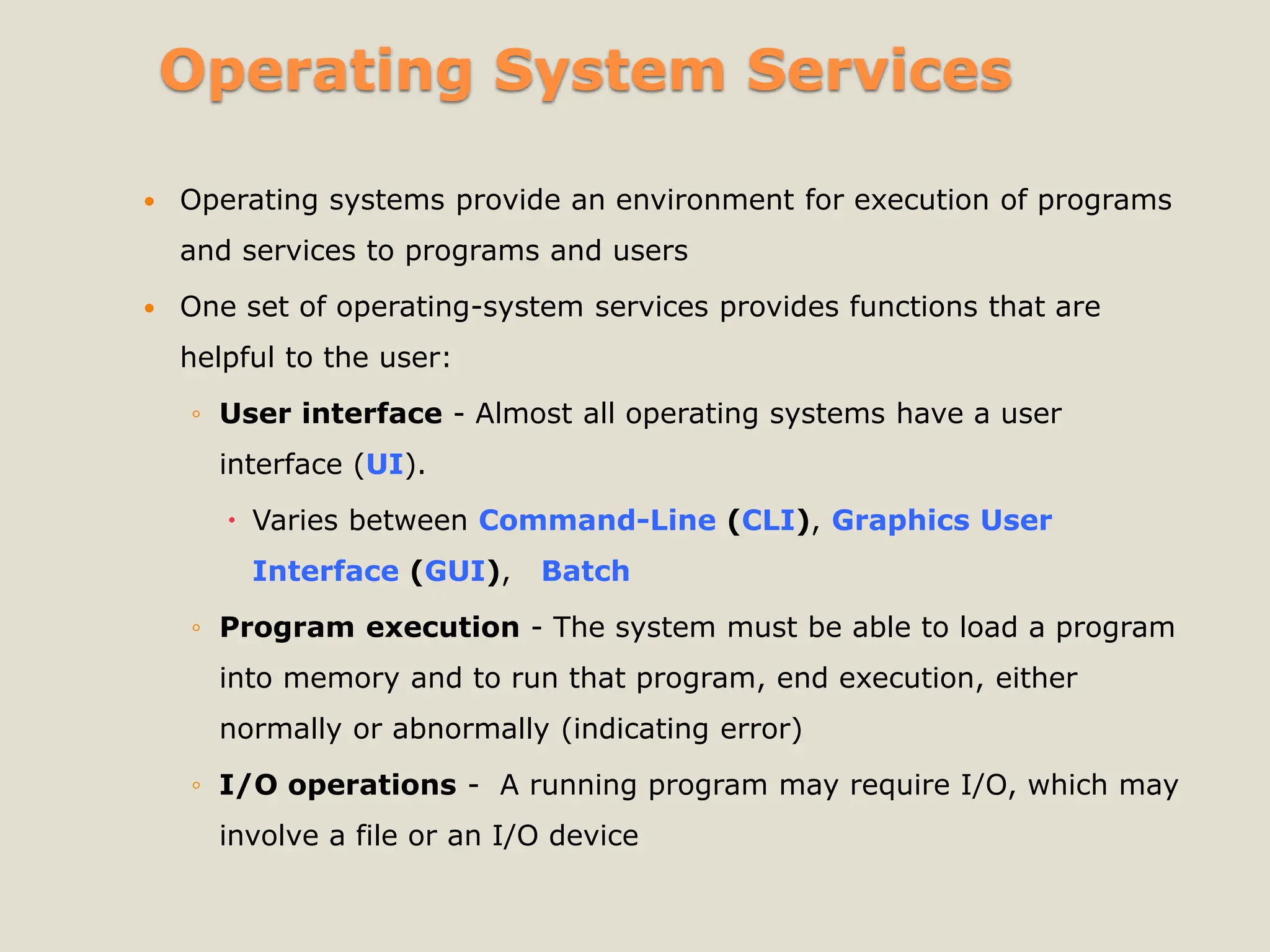 Operating System Services
 Operating systems provide an environment for execution of programs
and services to programs and users
 One set of operating-system services provides functions that are
helpful to the user:
◦ User interface - Almost all operating systems have a user
interface (UI).
 Varies between Command-Line (CLI), Graphics User
Interface (GUI), Batch
◦ Program execution - The system must be able to load a program
into memory and to run that program, end execution, either
normally or abnormally (indicating error)
◦ I/O operations - A running program may require I/O, which may
involve a file or an I/O device
 