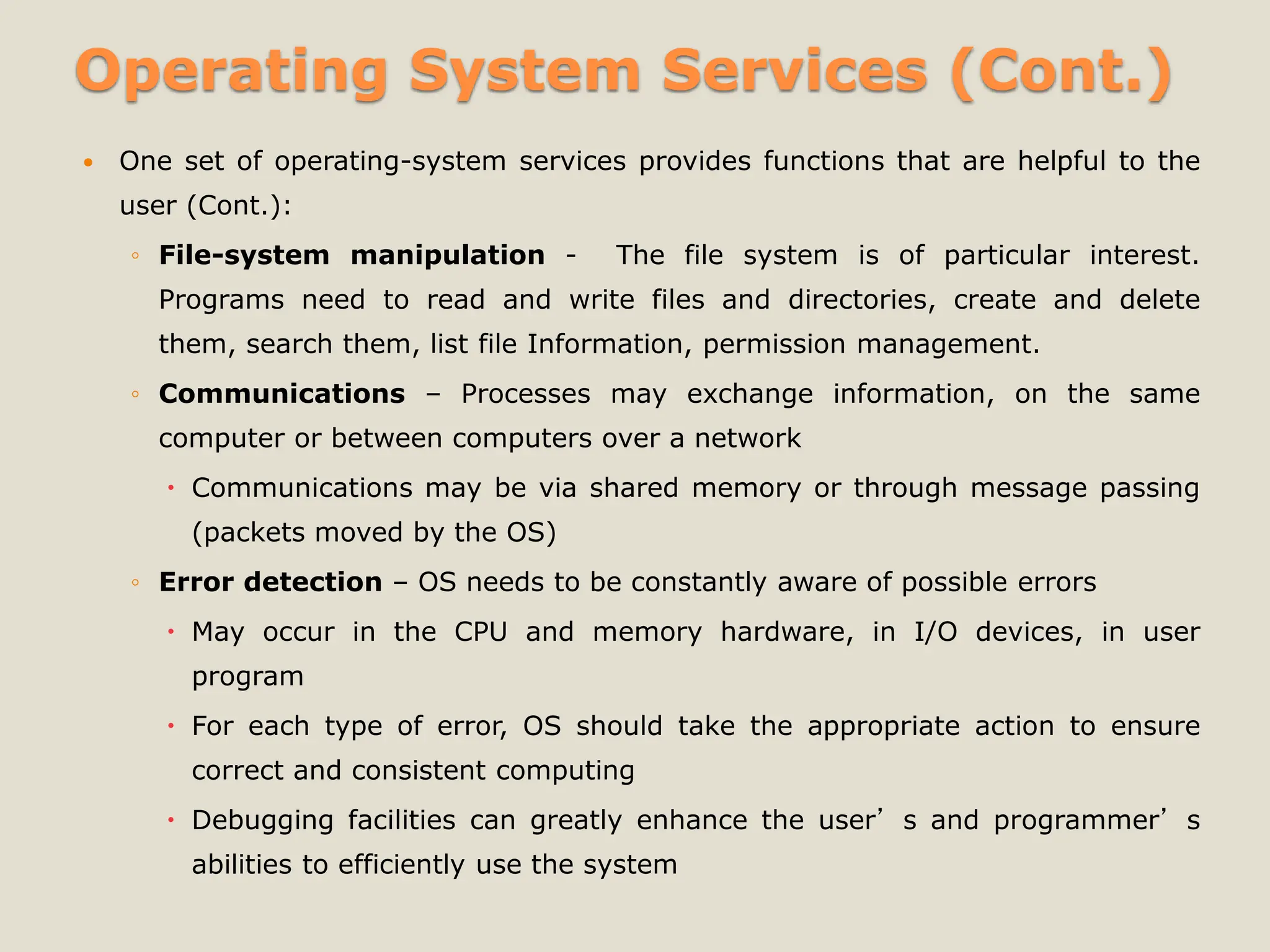 Operating System Services (Cont.)
 One set of operating-system services provides functions that are helpful to the
user (Cont.):
◦ File-system manipulation - The file system is of particular interest.
Programs need to read and write files and directories, create and delete
them, search them, list file Information, permission management.
◦ Communications – Processes may exchange information, on the same
computer or between computers over a network
 Communications may be via shared memory or through message passing
(packets moved by the OS)
◦ Error detection – OS needs to be constantly aware of possible errors
 May occur in the CPU and memory hardware, in I/O devices, in user
program
 For each type of error, OS should take the appropriate action to ensure
correct and consistent computing
 Debugging facilities can greatly enhance the user’s and programmer’s
abilities to efficiently use the system
 