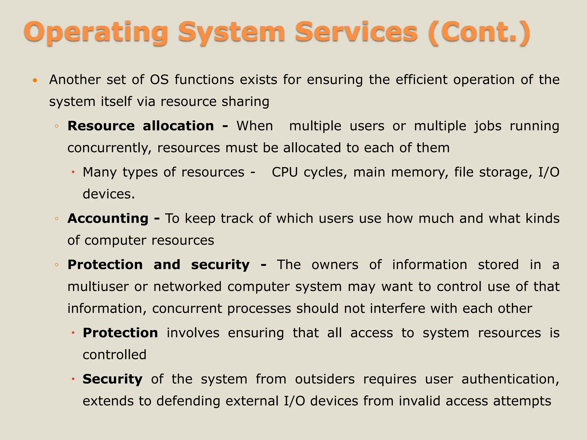 Operating System Services (Cont.)
 Another set of OS functions exists for ensuring the efficient operation of the
system itself via resource sharing
◦ Resource allocation - When multiple users or multiple jobs running
concurrently, resources must be allocated to each of them
 Many types of resources - CPU cycles, main memory, file storage, I/O
devices.
◦ Accounting - To keep track of which users use how much and what kinds
of computer resources
◦ Protection and security - The owners of information stored in a
multiuser or networked computer system may want to control use of that
information, concurrent processes should not interfere with each other
 Protection involves ensuring that all access to system resources is
controlled
 Security of the system from outsiders requires user authentication,
extends to defending external I/O devices from invalid access attempts
 