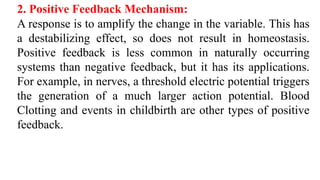 2. Positive Feedback Mechanism:
A response is to amplify the change in the variable. This has
a destabilizing effect, so does not result in homeostasis.
Positive feedback is less common in naturally occurring
systems than negative feedback, but it has its applications.
For example, in nerves, a threshold electric potential triggers
the generation of a much larger action potential. Blood
Clotting and events in childbirth are other types of positive
feedback.
 