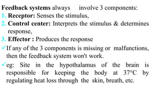 Feedback systems always involve 3 components:
1. Receptor: Senses the stimulus,
2. Control center: Interprets the stimulus & determines
response,
3. Effector : Produces the response
If any of the 3 components is missing or malfunctions,
then the feedback system won't work.
eg: Site in the hypothalamus of the brain is
responsible for keeping the body at 37°C by
regulating heat loss through the skin, breath, etc.
 
